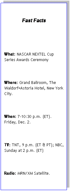 Text Box:   
Fast Facts
 
 
What: NASCAR NEXTEL Cup Series Awards Ceremony
 
Where: Grand Ballroom, The Waldorf=Astoria Hotel, New York City.
 
When: 7-10:30 p.m. (ET). Friday, Dec. 2.
 
TV: TNT, 9 p.m. (ET & PT); NBC, Sunday at 2 p.m. (ET) 
 
Radio: MRN/XM Satellite.
 
Final NASCAR NEXTEL Cup Series Top 10: 1. Jimmie Johnson 6,475. 2. Matt Kenseth 6,419. 3. Denny Hamlin 6,407. 4. Kevin Harvick 6,397. 5. Dale Earnhardt Jr. 6,328. 6. Jeff Gordon 6,256. 7. Jeff Burton 6,228. 8. Kasey Kahne 6,183. 9. Mark Martin 6,168. 10. Kyle Busch 6,027.
 
11th-place driver: Tony Stewart.
 
Raybestos Rookie of the Year: Denny Hamlin.
 
Musical Entertainment: Jewel.
